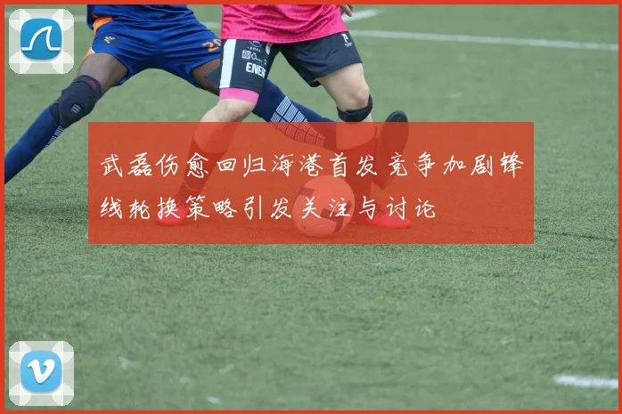 武磊伤愈回归海港首发竞争加剧锋线轮换策略引发关注与讨论