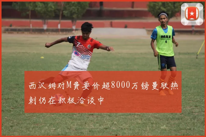 西汉姆对M费要价超8000万镑曼联热刺仍在积极洽谈中