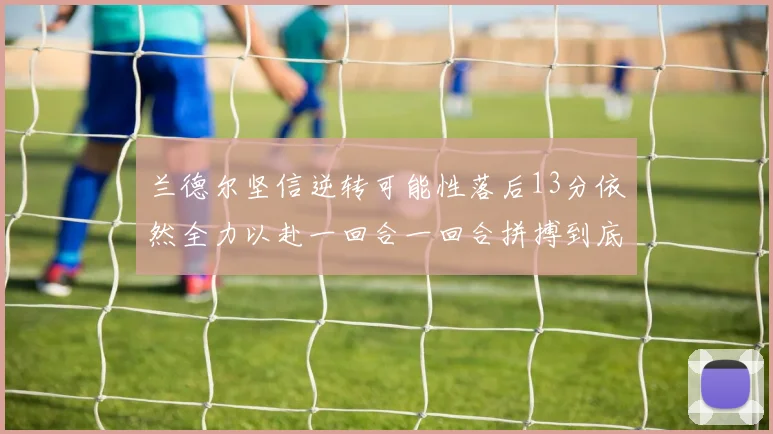 兰德尔坚信逆转可能性落后13分依然全力以赴一回合一回合拼搏到底