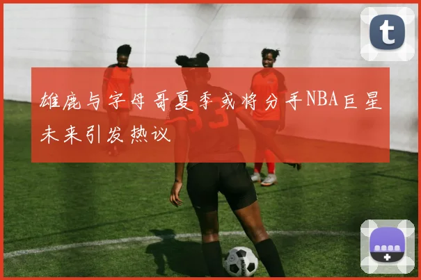 雄鹿与字母哥夏季或将分手NBA巨星未来引发热议