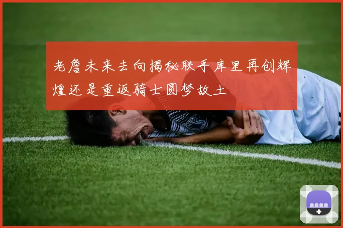 老詹未来去向揭秘联手库里再创辉煌还是重返骑士圆梦故土