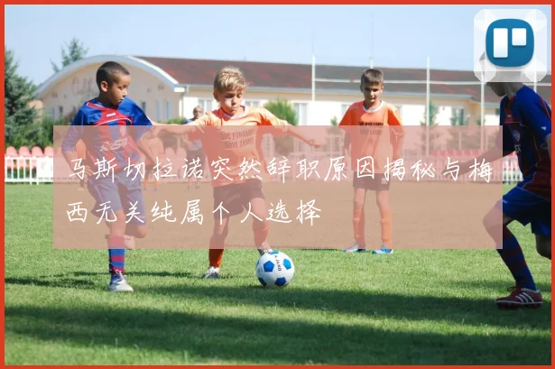 马斯切拉诺突然辞职原因揭秘与梅西无关纯属个人选择