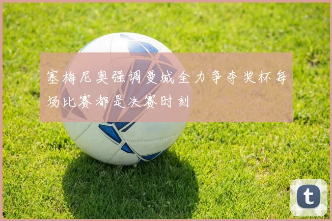 塞梅尼奥强调曼城全力争夺奖杯每场比赛都是决赛时刻