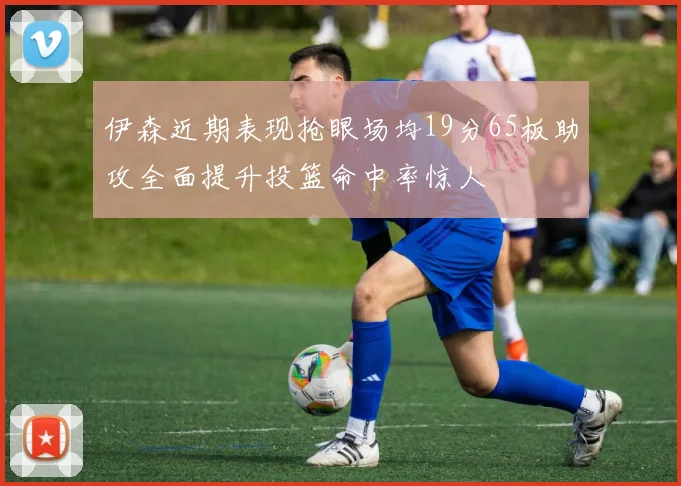 伊森近期表现抢眼场均19分65板助攻全面提升投篮命中率惊人