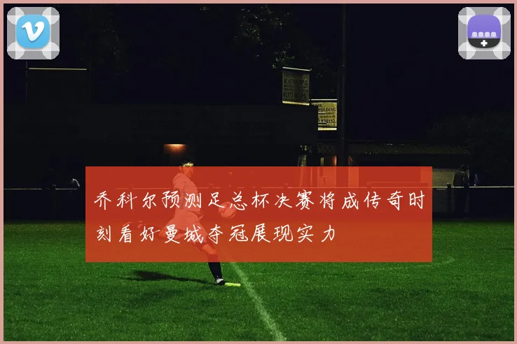 乔科尔预测足总杯决赛将成传奇时刻看好曼城夺冠展现实力