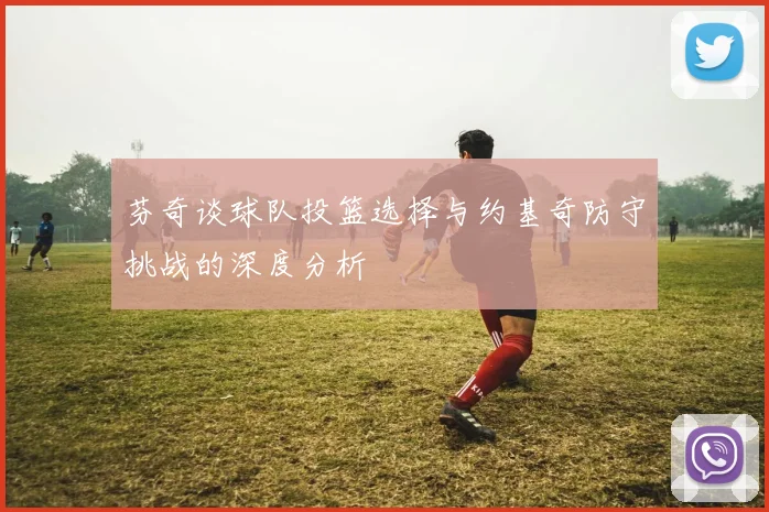芬奇谈球队投篮选择与约基奇防守挑战的深度分析