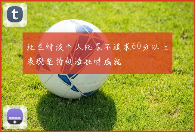 杜兰特谈个人纪录不追求60分以上表现坚持创造独特成就