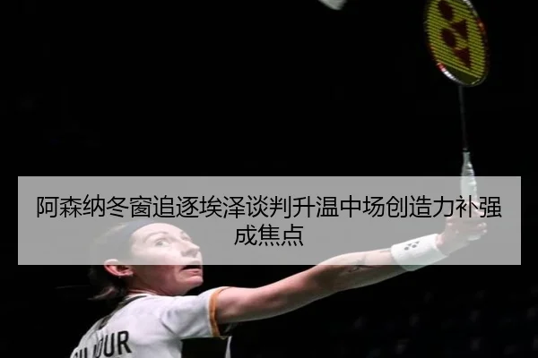 阿森纳冬窗追逐埃泽谈判升温中场创造力补强成焦点